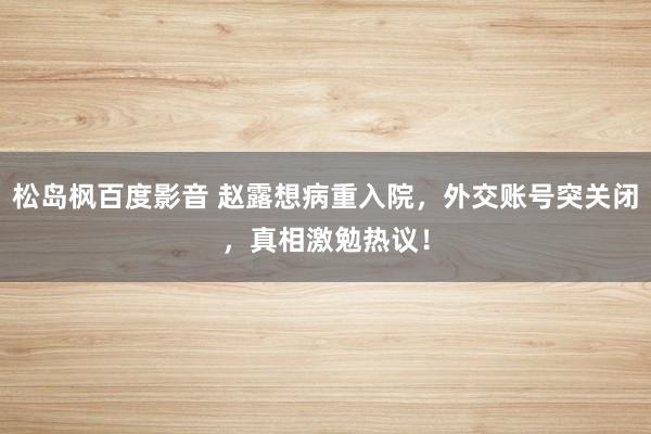 松岛枫百度影音 赵露想病重入院，外交账号突关闭，真相激勉热议！