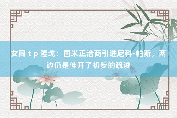 女同 t p 隆戈：国米正洽商引进尼科-帕斯，两边仍是伸开了初步的疏浚