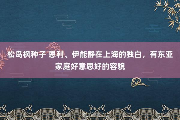 松岛枫种子 恩利、伊能静在上海的独白，有东亚家庭好意思好的容貌