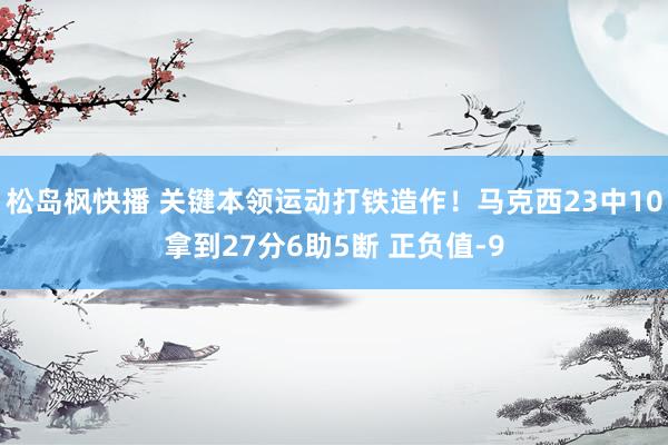 松岛枫快播 关键本领运动打铁造作！马克西23中10拿到27分6助5断 正负值-9