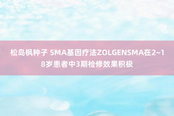 松岛枫种子 SMA基因疗法ZOLGENSMA在2~18岁患者中3期检修效果积极