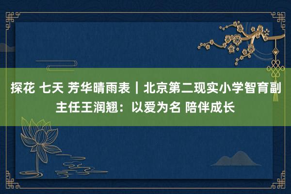 探花 七天 芳华晴雨表｜北京第二现实小学智育副主任王润翘：以爱为名 陪伴成长