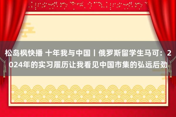 松岛枫快播 十年我与中国丨俄罗斯留学生马可：2024年的实习履历让我看见中国市集的弘远后劲