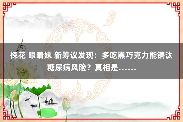 探花 眼睛妹 新筹议发现：多吃黑巧克力能镌汰糖尿病风险？真相是……