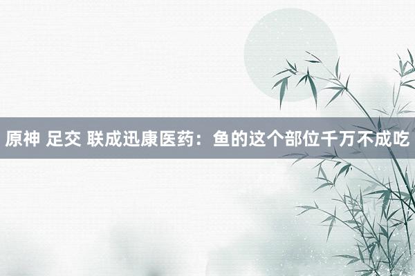 原神 足交 联成迅康医药：鱼的这个部位千万不成吃