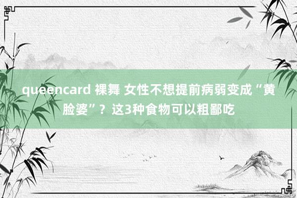 queencard 裸舞 女性不想提前病弱变成“黄脸婆”？这3种食物可以粗鄙吃