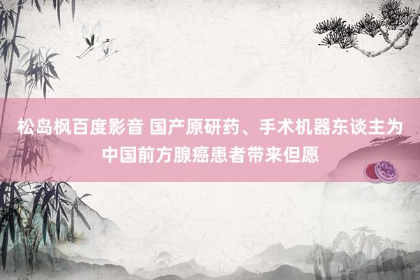 松岛枫百度影音 国产原研药、手术机器东谈主为中国前方腺癌患者带来但愿