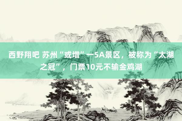 西野翔吧 苏州“或增”一5A景区，被称为“太湖之冠”，门票10元不输金鸡湖