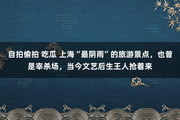 自拍偷拍 吃瓜 上海“最阴雨”的旅游景点，也曾是宰杀场，当今文艺后生王人抢着来