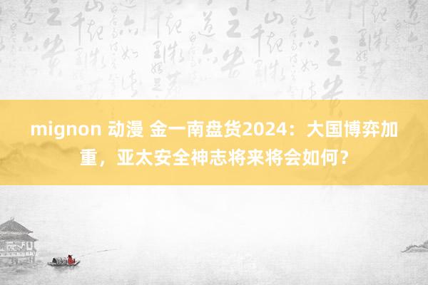 mignon 动漫 金一南盘货2024：大国博弈加重，亚太安全神志将来将会如何？