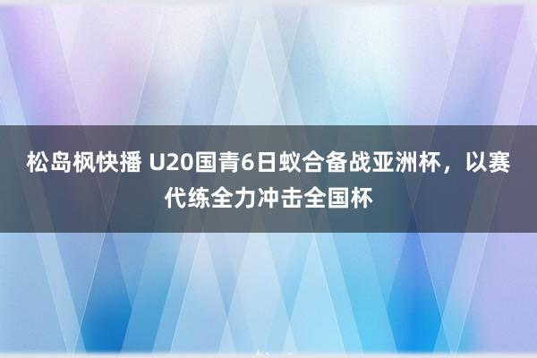 松岛枫快播 U20国青6日蚁合备战亚洲杯，以赛代练全力冲击全国杯