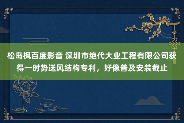 松岛枫百度影音 深圳市绝代大业工程有限公司获得一时势送风结构专利，好像普及安装截止