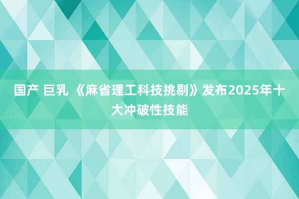 国产 巨乳 《麻省理工科技挑剔》发布2025年十大冲破性技能