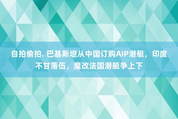 自拍偷拍. 巴基斯坦从中国订购AIP潜艇，印度不甘落伍，魔改法国潜艇争上下