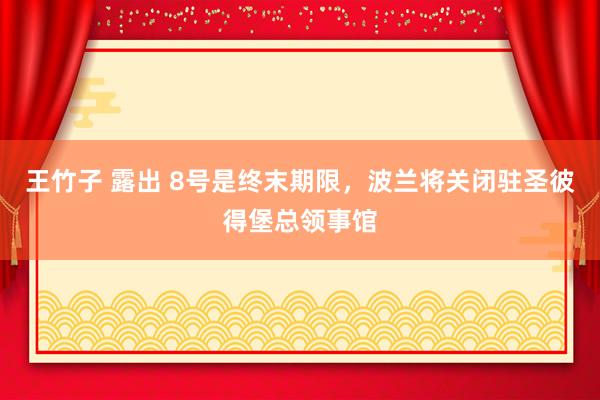 王竹子 露出 8号是终末期限，波兰将关闭驻圣彼得堡总领事馆