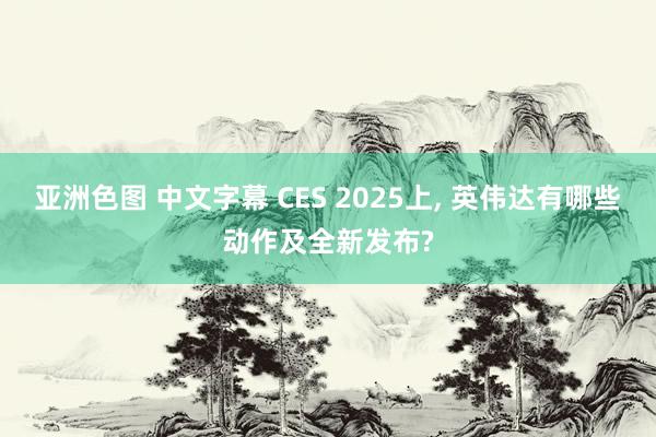 亚洲色图 中文字幕 CES 2025上， 英伟达有哪些动作及全新发布?