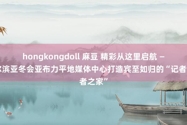 hongkongdoll 麻豆 精彩从这里启航 ——哈尔滨亚冬会亚布力平地媒体中心打造宾至如归的“记者之家”