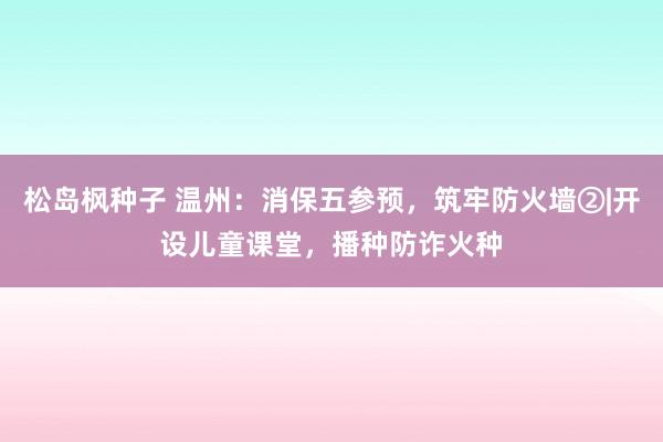 松岛枫种子 温州：消保五参预，筑牢防火墙②|开设儿童课堂，播种防诈火种