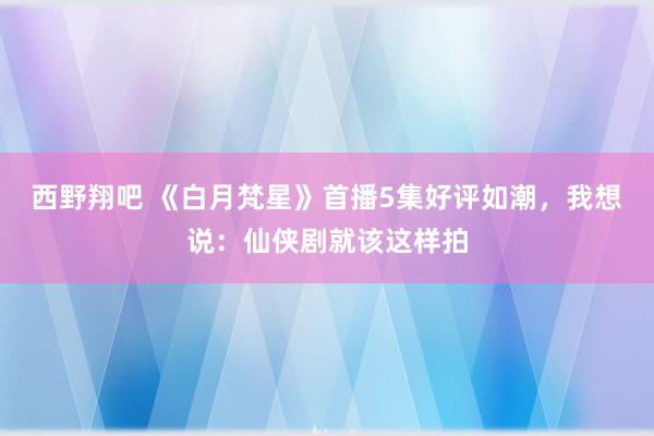 西野翔吧 《白月梵星》首播5集好评如潮，我想说：仙侠剧就该这样拍