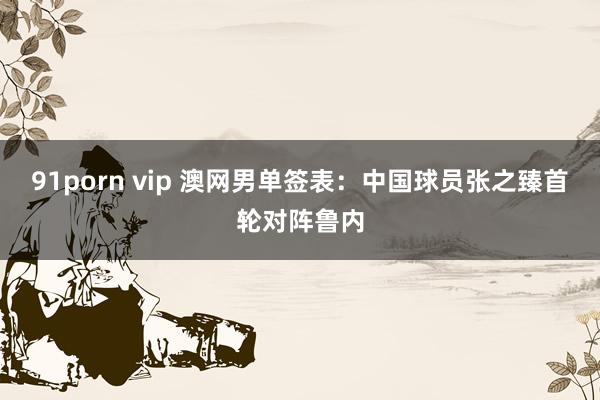 91porn vip 澳网男单签表：中国球员张之臻首轮对阵鲁内