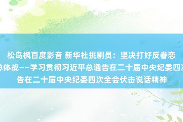 松岛枫百度影音 新华社挑剔员：坚决打好反眷恋搏斗攻坚战历久战总体战——学习贯彻习近平总通告在二十届中央纪委四次全会伏击说话精神