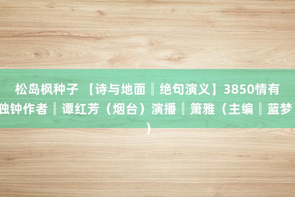 松岛枫种子 【诗与地面║绝句演义】3850情有独钟作者║谭红芳（烟台）演播║箫雅（主编║蓝梦）