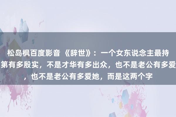 松岛枫百度影音 《辞世》：一个女东说念主最持重的金钱，不是门第有多殷实，不是才华有多出众，也不是老公有多爱她，而是这两个字