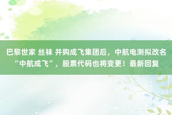 巴黎世家 丝袜 并购成飞集团后，中航电测拟改名“中航成飞”，股票代码也将变更！最新回复