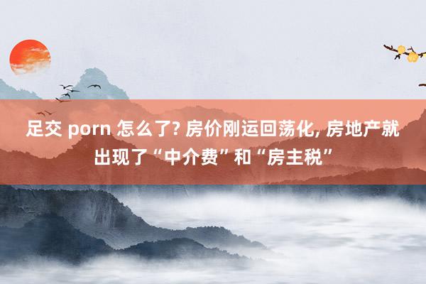 足交 porn 怎么了? 房价刚运回荡化， 房地产就出现了“中介费”和“房主税”