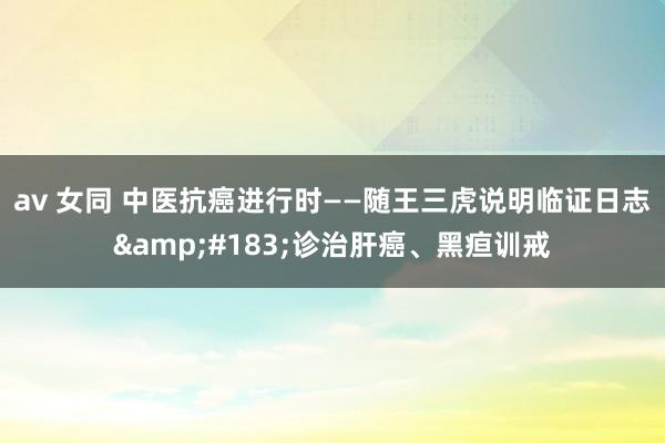 av 女同 中医抗癌进行时——随王三虎说明临证日志&#183;诊治肝癌、黑疸训戒