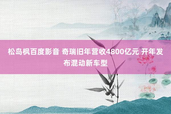 松岛枫百度影音 奇瑞旧年营收4800亿元 开年发布混动新车型