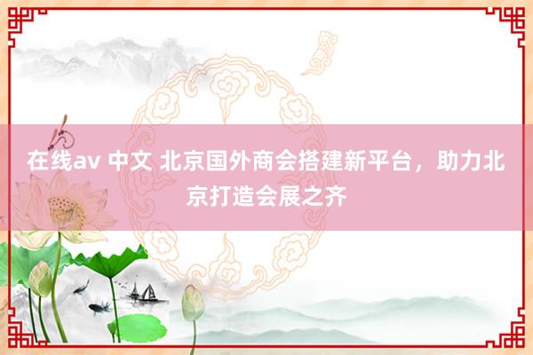 在线av 中文 北京国外商会搭建新平台，助力北京打造会展之齐