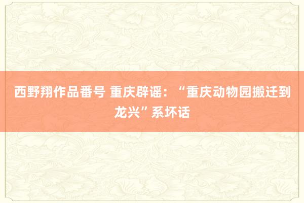 西野翔作品番号 重庆辟谣：“重庆动物园搬迁到龙兴”系坏话