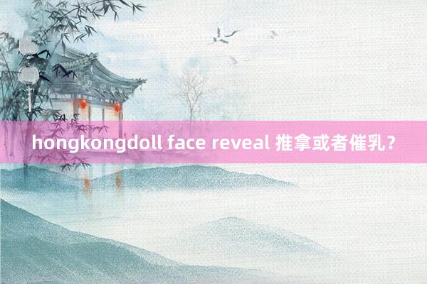 hongkongdoll face reveal 推拿或者催乳？