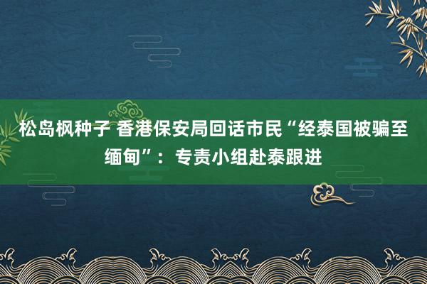 松岛枫种子 香港保安局回话市民“经泰国被骗至缅甸”：专责小组赴泰跟进