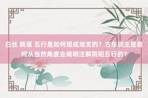 白丝 跳蛋 五行是如何组成地支的？古东谈主是若何从当然角度去阐明注解阴阳五行的？