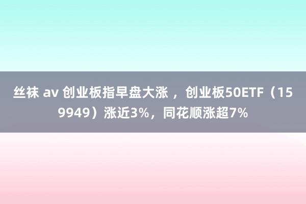 丝袜 av 创业板指早盘大涨 ，创业板50ETF（159949）涨近3%，同花顺涨超7%