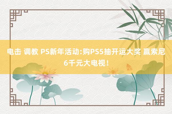 电击 调教 PS新年活动:购PS5抽开运大奖 赢索尼6千元大电视！