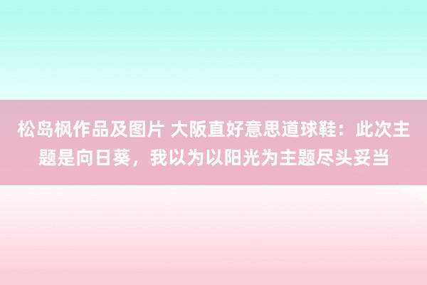 松岛枫作品及图片 大阪直好意思道球鞋：此次主题是向日葵，我以为以阳光为主题尽头妥当