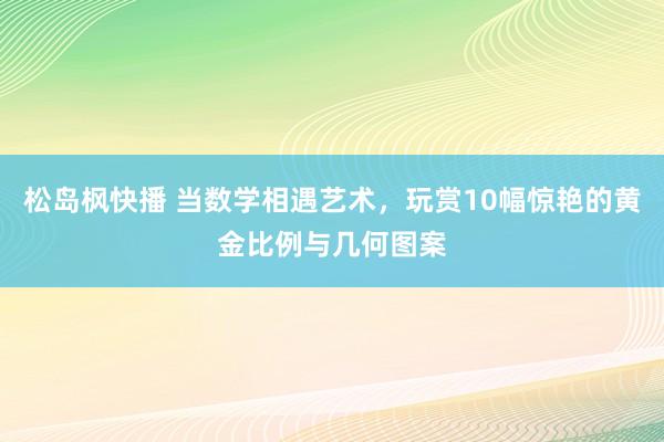 松岛枫快播 当数学相遇艺术，玩赏10幅惊艳的黄金比例与几何图案