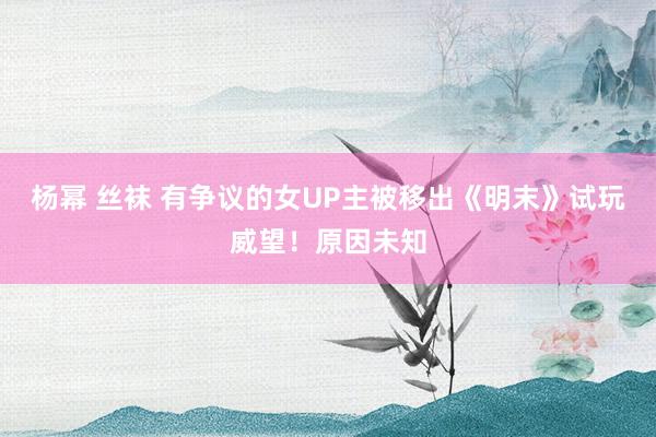 杨幂 丝袜 有争议的女UP主被移出《明末》试玩威望！原因未知