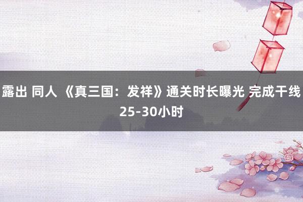 露出 同人 《真三国：发祥》通关时长曝光 完成干线25-30小时