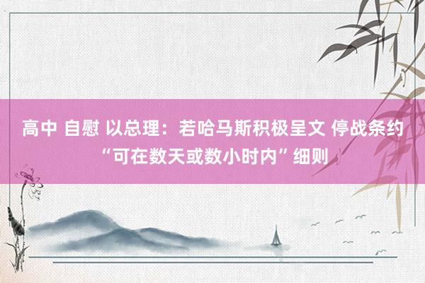 高中 自慰 以总理：若哈马斯积极呈文 停战条约“可在数天或数小时内”细则