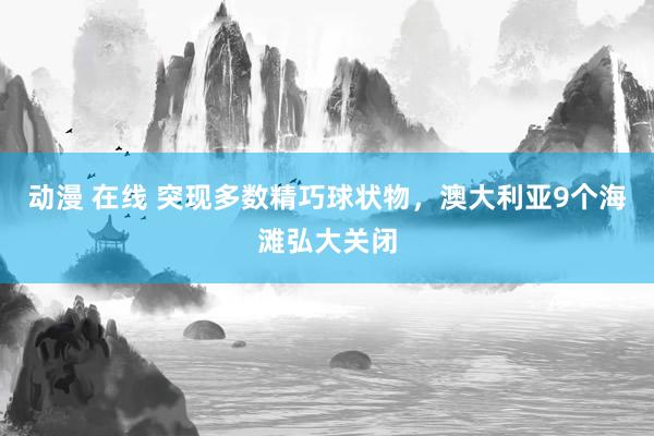 动漫 在线 突现多数精巧球状物，澳大利亚9个海滩弘大关闭