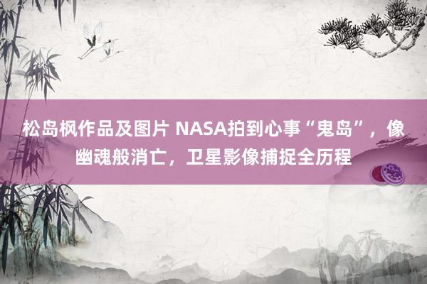 松岛枫作品及图片 NASA拍到心事“鬼岛”，像幽魂般消亡，卫星影像捕捉全历程