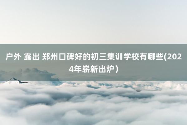 户外 露出 郑州口碑好的初三集训学校有哪些(2024年崭新出炉）