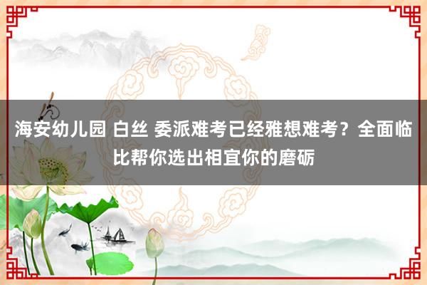 海安幼儿园 白丝 委派难考已经雅想难考？全面临比帮你选出相宜你的磨砺