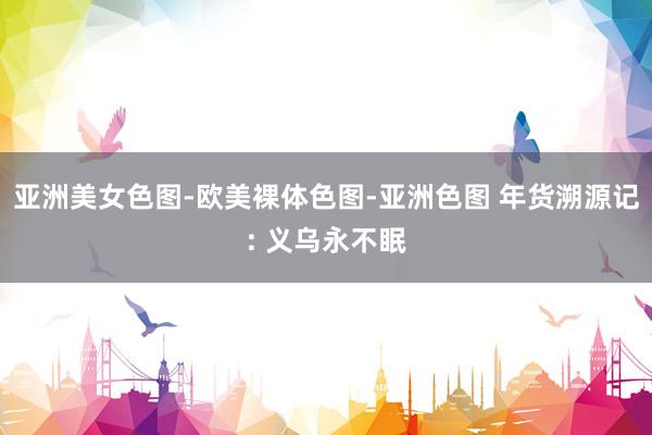 亚洲美女色图-欧美裸体色图-亚洲色图 年货溯源记: 义乌永不眠