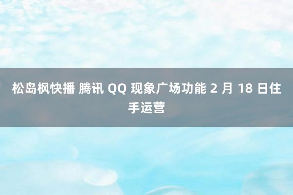 松岛枫快播 腾讯 QQ 现象广场功能 2 月 18 日住手运营