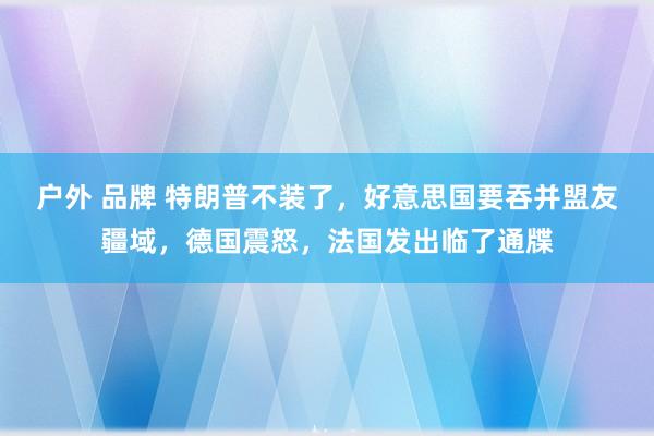 户外 品牌 特朗普不装了，好意思国要吞并盟友疆域，德国震怒，法国发出临了通牒